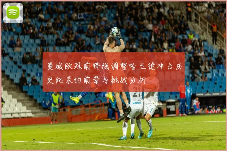 曼城欧冠前锋线调整哈兰德冲击历史纪录的前景与挑战分析