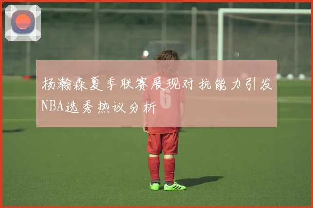 杨瀚森夏季联赛展现对抗能力引发NBA选秀热议分析