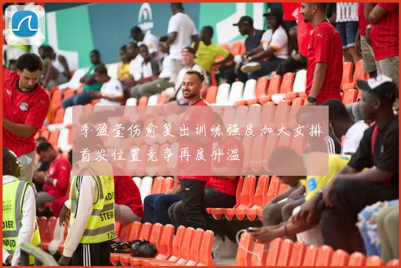 李盈莹伤愈复出训练强度加大女排首发位置竞争再度升温