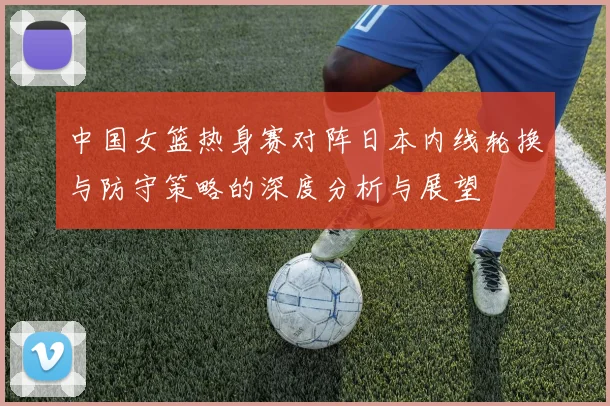 中国女篮热身赛对阵日本内线轮换与防守策略的深度分析与展望