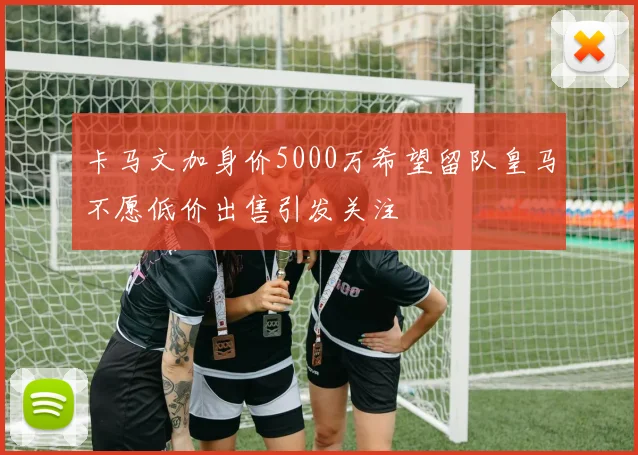 卡马文加身价5000万希望留队皇马不愿低价出售引发关注